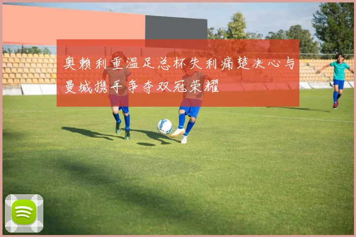 奥赖利重温足总杯失利痛楚决心与曼城携手争夺双冠荣耀