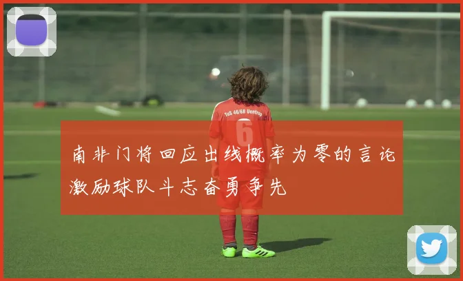 南非门将回应出线概率为零的言论激励球队斗志奋勇争先