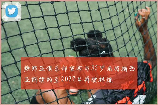 热那亚俱乐部宣布与35岁老将梅西亚斯续约至2027年再续辉煌