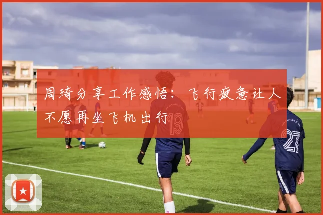 周琦分享工作感悟：飞行疲惫让人不愿再坐飞机出行