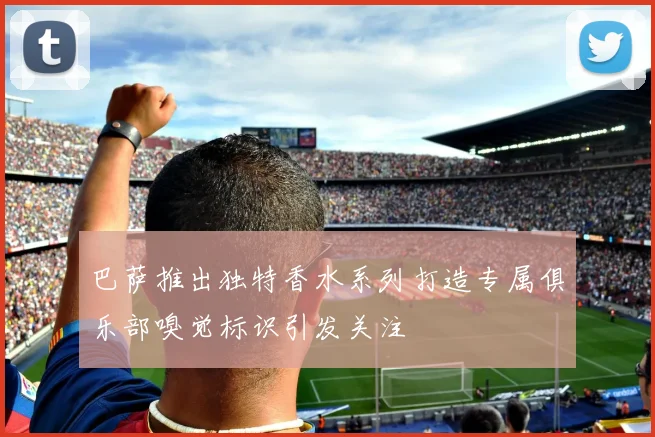 巴萨推出独特香水系列打造专属俱乐部嗅觉标识引发关注