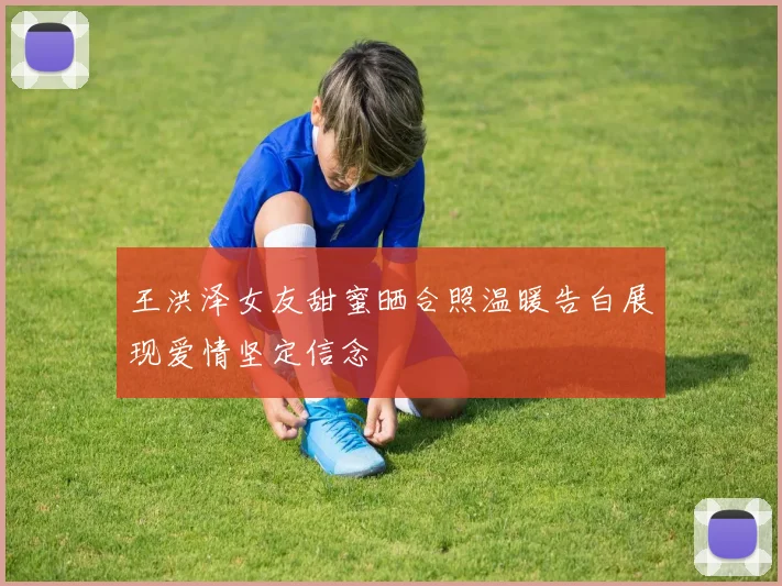 王洪泽女友甜蜜晒合照温暖告白展现爱情坚定信念