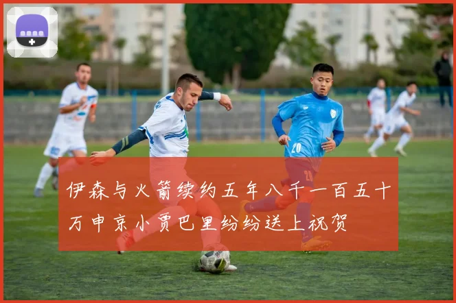 伊森与火箭续约五年八千一百五十万申京小贾巴里纷纷送上祝贺