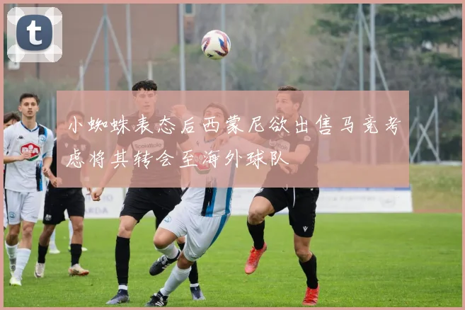 小蜘蛛表态后西蒙尼欲出售马竞考虑将其转会至海外球队