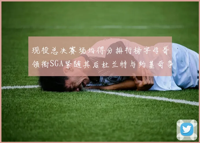 现役总决赛场均得分排行榜字母哥领衔SGA紧随其后杜兰特与约基奇争夺第三名