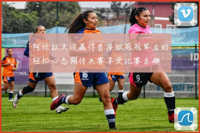 阿什拉夫谈赢得首座欧冠冠军后的轻松心态期待决赛享受比赛乐趣