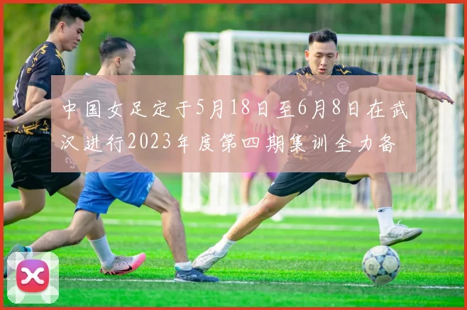 中国女足定于5月18日至6月8日在武汉进行2023年度第四期集训全力备战国际赛事