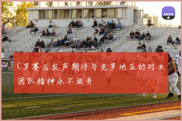 C罗赛后发声期待与克罗地亚的对决团队精神永不放弃