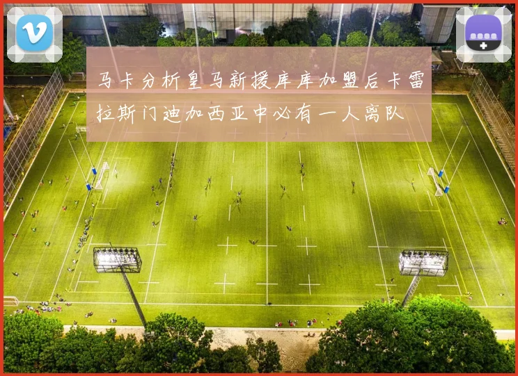 马卡分析皇马新援库库加盟后卡雷拉斯门迪加西亚中必有一人离队