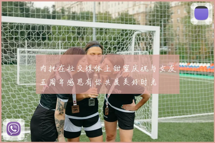 内托在社交媒体上甜蜜庆祝与女友五周年感恩有你共度美好时光