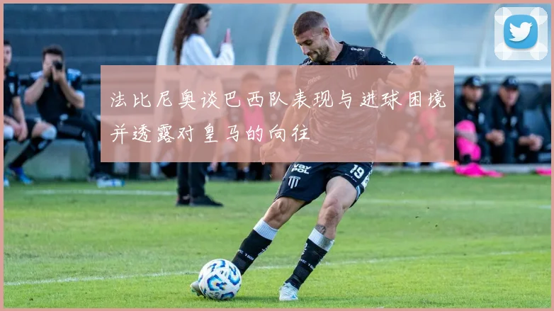 法比尼奥谈巴西队表现与进球困境并透露对皇马的向往