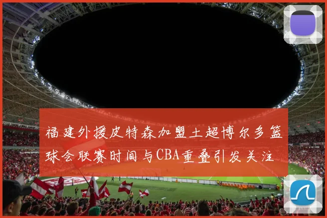 福建外援皮特森加盟土超博尔多篮球会联赛时间与CBA重叠引发关注