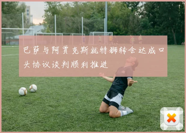 巴萨与阿贾克斯就特狮转会达成口头协议谈判顺利推进