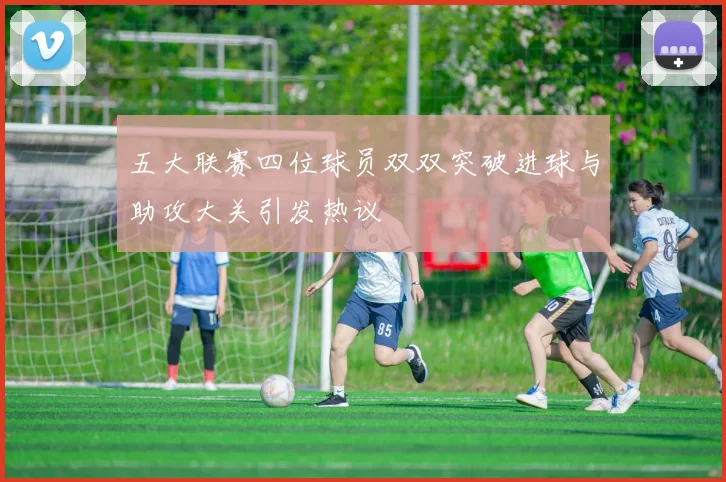五大联赛四位球员双双突破进球与助攻大关引发热议