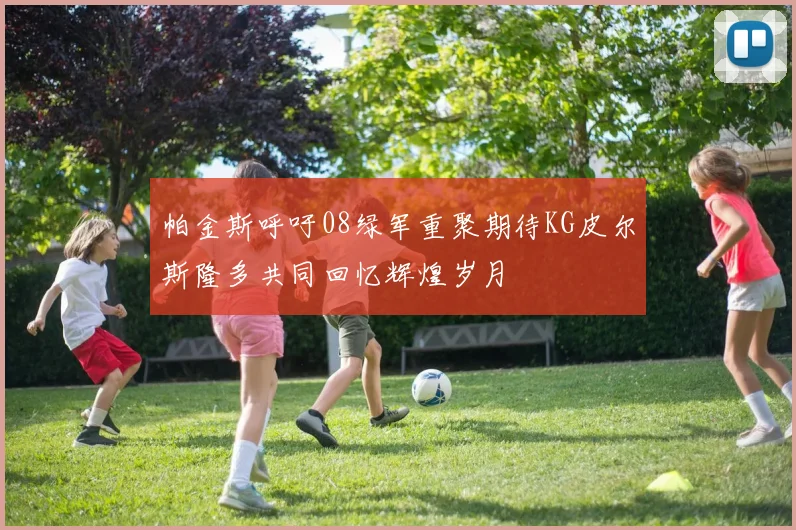 帕金斯呼吁08绿军重聚期待KG皮尔斯隆多共同回忆辉煌岁月