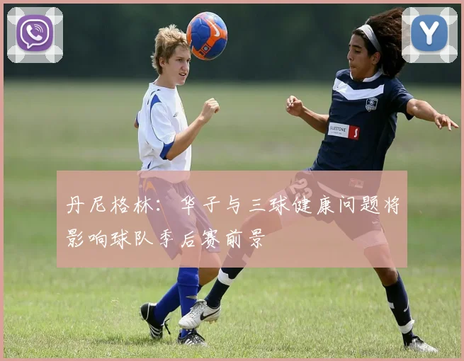 丹尼格林：华子与三球健康问题将影响球队季后赛前景
