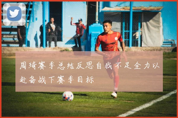 周琦赛季总结反思自我不足全力以赴备战下赛季目标