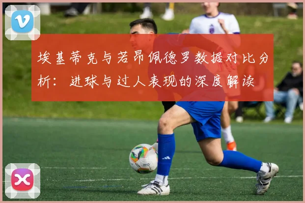 埃基蒂克与若昂佩德罗数据对比分析：进球与过人表现的深度解读