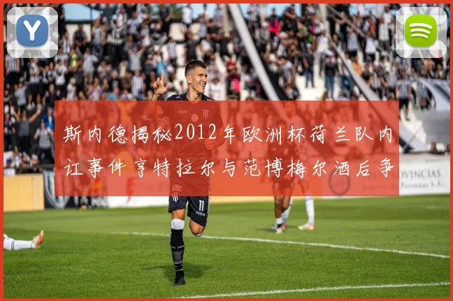 斯内德揭秘2012年欧洲杯荷兰队内讧事件亨特拉尔与范博梅尔酒后争执内幕