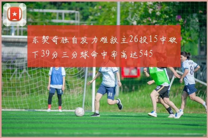 东契奇独自发力难救主26投15中砍下39分三分球命中率高达545