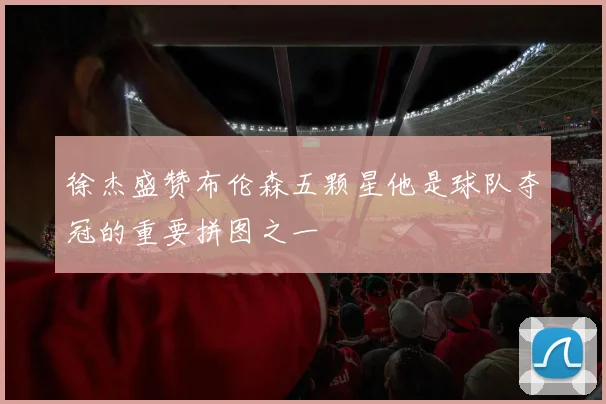 徐杰盛赞布伦森五颗星他是球队夺冠的重要拼图之一